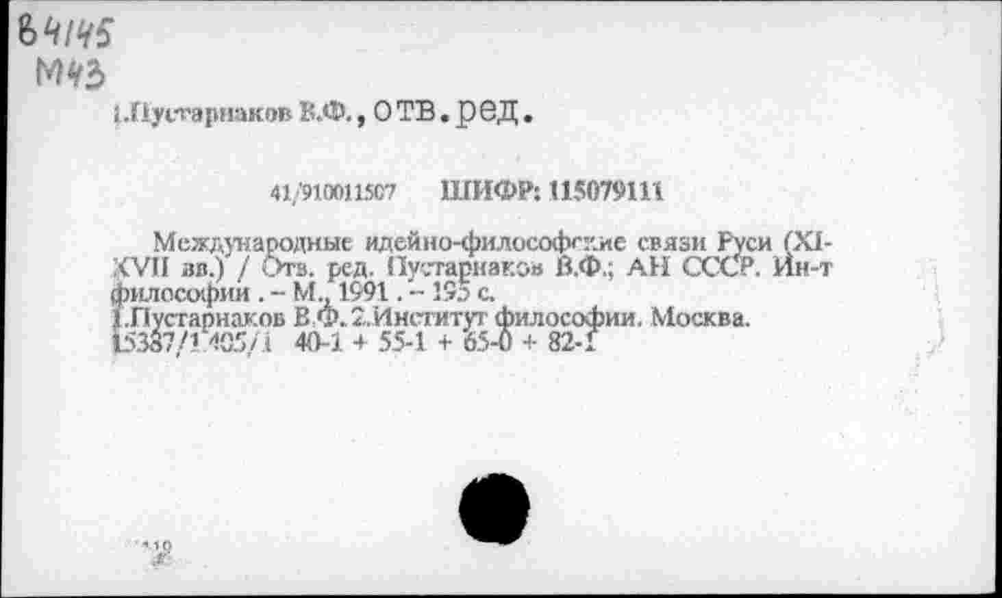 ﻿(.Пусгарнаков В.Ф., О ТВ. р 6Д.
41/9100И5С7 ШИФР: 115079111
Международные идейно-философгдие связи Руси (XI-ХУП вв.) / ига. ред. Пустарнаков В.Ф.; АН СССР. Ин-т философии . - М.. 1991. - 195 с.
Т.Пустапнаков В Ф. 2.Институт философии. Москва. 15387/1 405/1 40-1 + 55-1 + 65-0 + 82-1